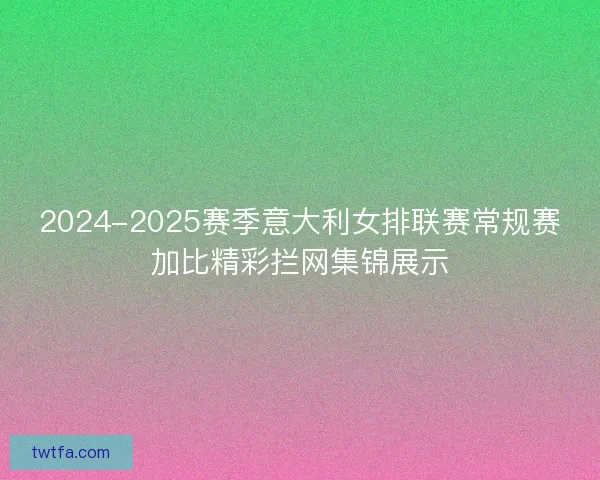 2024-2025赛季意大利女排联赛常规赛加比精彩拦网集锦展示