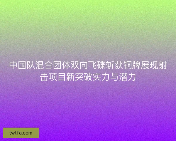 中国队混合团体双向飞碟斩获铜牌展现射击项目新突破实力与潜力