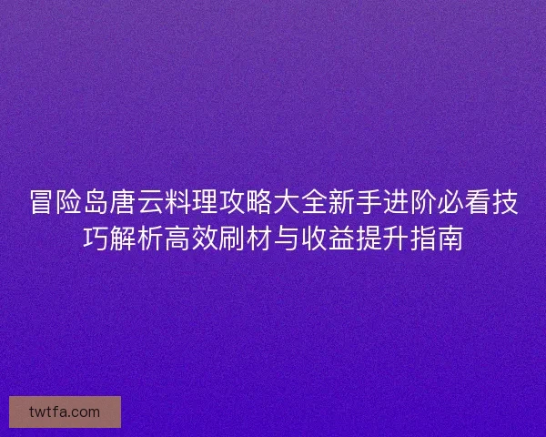 冒险岛唐云料理攻略大全新手进阶必看技巧解析高效刷材与收益提升指南