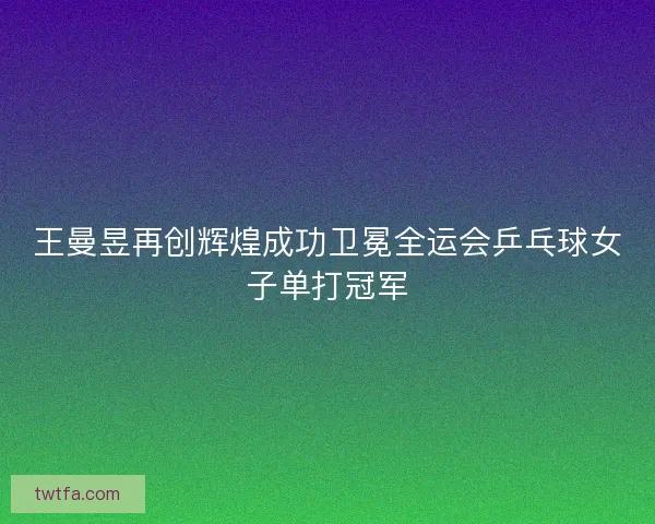 王曼昱再创辉煌成功卫冕全运会乒乓球女子单打冠军
