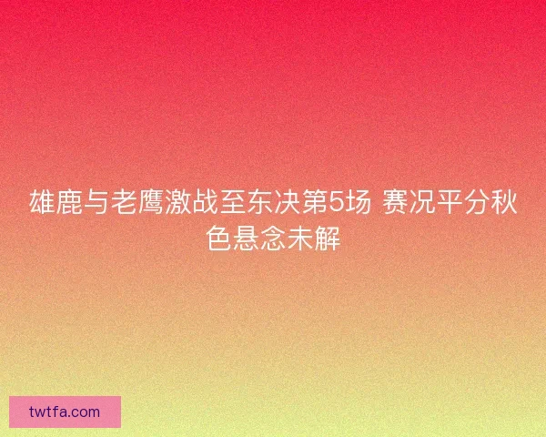 雄鹿与老鹰激战至东决第5场 赛况平分秋色悬念未解