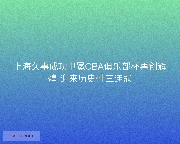 上海久事成功卫冕CBA俱乐部杯再创辉煌 迎来历史性三连冠
