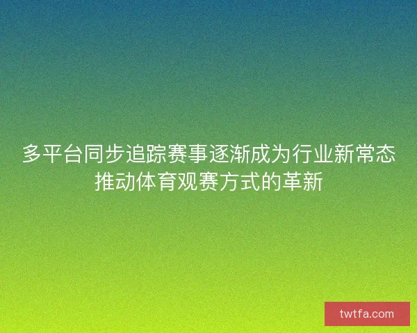 多平台同步追踪赛事逐渐成为行业新常态推动体育观赛方式的革新